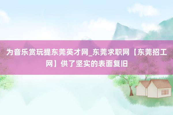 为音乐赏玩提东莞英才网_东莞求职网【东莞招工网】供了坚实的表面复旧