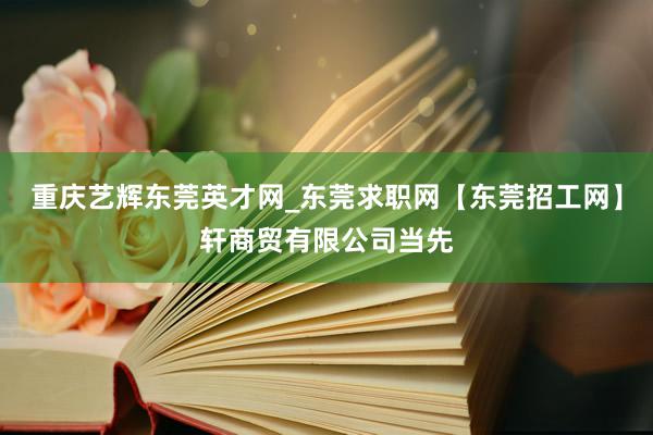 重庆艺辉东莞英才网_东莞求职网【东莞招工网】轩商贸有限公司当先