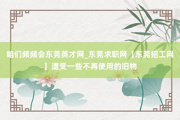 咱们频频会东莞英才网_东莞求职网【东莞招工网】遭受一些不再使用的旧物