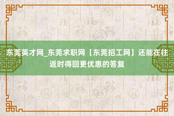 东莞英才网_东莞求职网【东莞招工网】还能在往返时得回更优惠的答复